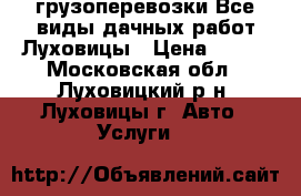 грузоперевозки Все виды дачных работ Луховицы › Цена ­ 500 - Московская обл., Луховицкий р-н, Луховицы г. Авто » Услуги   